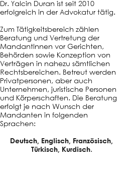 Dr. Yalcin Duran ist seit 2010 erfolgreich in der Advokatur tätig. Zum Tätigkeitsbereich zählen Beratung und Vertretung der MandantInnen vor Gerichten, Behörden sowie Konzeption von Verträgen in nahezu sämtlichen Rechtsbereichen. Betreut werden Privatpersonen, aber auch Unternehmen, juristische Personen und Körperschaften. Die Beratung erfolgt je nach Wunsch der Mandanten in folgenden Sprachen: Deutsch, Englisch, Französisch, Türkisch, Kurdisch. 