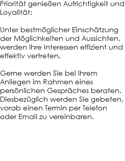 Priorität genießen Aufrichtigkeit und Loyalität: Unter bestmöglicher Einschätzung der Möglichkeiten und Aussichten, werden Ihre Interessen effizient und effektiv vertreten. Gerne werden Sie bei Ihrem Anliegen im Rahmen eines persönlichen Gespräches beraten. Diesbezüglich werden Sie gebeten, vorab einen Termin per Telefon oder Email zu vereinbaren.