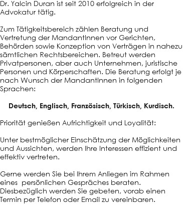 Dr. Yalcin Duran ist seit 2010 erfolgreich in der Advokatur tätig. Zum Tätigkeitsbereich zählen Beratung und Vertretung der MandantInnen vor Gerichten, Behörden sowie Konzeption von Verträgen in nahezu sämtlichen Rechtsbereichen. Betreut werden Privatpersonen, aber auch Unternehmen, juristische Personen und Körperschaften. Die Beratung erfolgt je nach Wunsch der MandantInnen in folgenden Sprachen: Deutsch, Englisch, Französisch, Türkisch, Kurdisch. Priorität genießen Aufrichtigkeit und Loyalität: Unter bestmöglicher Einschätzung der Möglichkeiten und Aussichten, werden Ihre Interessen effizient und effektiv vertreten. Gerne werden Sie bei Ihrem Anliegen im Rahmen eines persönlichen Gespräches beraten. Diesbezüglich werden Sie gebeten, vorab einen Termin per Telefon oder Email zu vereinbaren.